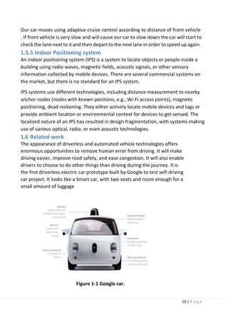 19 | P a g e
Our car moves using adaptive cruise control according to distance of front vehicle
. If front vehicle is very slow and will cause our car to slow down the car will start to
check the lane next to it and then depart to the next lane in order to speed up again.
1.5.5 Indoor Positioning system
An indoor positioning system (IPS) is a system to locate objects or people inside a
building using radio waves, magnetic fields, acoustic signals, or other sensory
information collected by mobile devices. There are several commercial systems on
the market, but there is no standard for an IPS system.
IPS systems use different technologies, including distance measurement to nearby
anchor nodes (nodes with known positions, e.g., Wi-Fi access points), magnetic
positioning, dead reckoning. They either actively locate mobile devices and tags or
provide ambient location or environmental context for devices to get sensed. The
localized nature of an IPS has resulted in design fragmentation, with systems making
use of various optical, radio, or even acoustic technologies.
1.6 Related work
The appearance of driverless and automated vehicle technologies offers
enormous opportunities to remove human error from driving. It will make
driving easier, improve road safety, and ease congestion. It will also enable
drivers to choose to do other things than driving during the journey. It is
the first driverless electric car prototype built by Google to test self-driving
car project. It looks like a Smart car, with two seats and room enough for a
small amount of luggage
Figure 1-1 Google car.
 