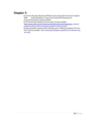 200 | P a g e
Chapter 7:
[1] Carmine Noviello, Mastering STM32A step-by-step guide to themost complete
ARM Cortex-M platform, using a free and powerful development
environment based on Eclipse and GCC.
[2] TCP Connection Establish and Terminate” [online] available.
https://www.vskills.in/certification/tutorial/information-technology/basic- network-
support-professional/tcp-connection-establish-and-terminate/
[3] anonymous007, ashushrma378, abhishek_paul ” Differences between TCP and
UDP” [online] available. https://www.geeksforgeeks.org/differences-between-tcp-
and-udp/
 