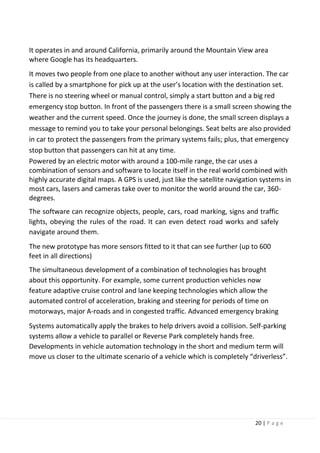 20 | P a g e
It operates in and around California, primarily around the Mountain View area
where Google has its headquarters.
It moves two people from one place to another without any user interaction. The car
is called by a smartphone for pick up at the user’s location with the destination set.
There is no steering wheel or manual control, simply a start button and a big red
emergency stop button. In front of the passengers there is a small screen showing the
weather and the current speed. Once the journey is done, the small screen displays a
message to remind you to take your personal belongings. Seat belts are also provided
in car to protect the passengers from the primary systems fails; plus, that emergency
stop button that passengers can hit at any time.
Powered by an electric motor with around a 100-mile range, the car uses a
combination of sensors and software to locate itself in the real world combined with
highly accurate digital maps. A GPS is used, just like the satellite navigation systems in
most cars, lasers and cameras take over to monitor the world around the car, 360-
degrees.
The software can recognize objects, people, cars, road marking, signs and traffic
lights, obeying the rules of the road. It can even detect road works and safely
navigate around them.
The new prototype has more sensors fitted to it that can see further (up to 600
feet in all directions)
The simultaneous development of a combination of technologies has brought
about this opportunity. For example, some current production vehicles now
feature adaptive cruise control and lane keeping technologies which allow the
automated control of acceleration, braking and steering for periods of time on
motorways, major A-roads and in congested traffic. Advanced emergency braking
Systems automatically apply the brakes to help drivers avoid a collision. Self-parking
systems allow a vehicle to parallel or Reverse Park completely hands free.
Developments in vehicle automation technology in the short and medium term will
move us closer to the ultimate scenario of a vehicle which is completely “driverless”.
 