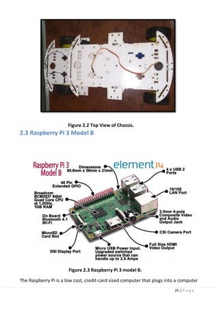 25 | P a g e
Figure 2.2 Top View of Chassis.
2.3 Raspberry Pi 3 Model B
Figure 2.3 Raspberry Pi 3 model B.
The Raspberry Pi is a low cost, credit-card sized computer that plugs into a computer
 