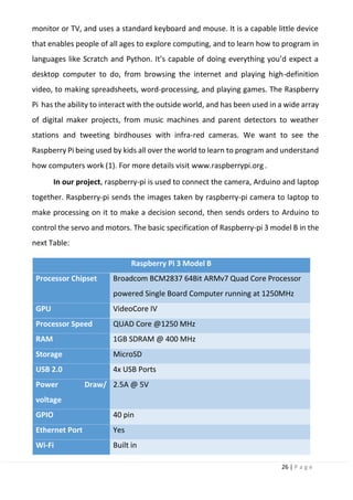 26 | P a g e
monitor or TV, and uses a standard keyboard and mouse. It is a capable little device
that enables people of all ages to explore computing, and to learn how to program in
languages like Scratch and Python. It’s capable of doing everything you’d expect a
desktop computer to do, from browsing the internet and playing high-definition
video, to making spreadsheets, word-processing, and playing games. The Raspberry
Pi has the ability to interact with the outside world, and has been used in a wide array
of digital maker projects, from music machines and parent detectors to weather
stations and tweeting birdhouses with infra-red cameras. We want to see the
Raspberry Pi being used by kids all over the world to learn to program and understand
how computers work (1). For more details visit www.raspberrypi.org .
In our project, raspberry-pi is used to connect the camera, Arduino and laptop
together. Raspberry-pi sends the images taken by raspberry-pi camera to laptop to
make processing on it to make a decision second, then sends orders to Arduino to
control the servo and motors. The basic specification of Raspberry-pi 3 model B in the
next Table:
Raspberry Pi 3 Model B
Processor Chipset Broadcom BCM2837 64Bit ARMv7 Quad Core Processor
powered Single Board Computer running at 1250MHz
GPU VideoCore IV
Processor Speed QUAD Core @1250 MHz
RAM 1GB SDRAM @ 400 MHz
Storage MicroSD
USB 2.0 4x USB Ports
Power Draw/
voltage
2.5A @ 5V
GPIO 40 pin
Ethernet Port Yes
Wi-Fi Built in
 