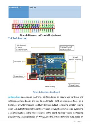27 | P a g e
Bluetooth LE Built in
Figure 2.3 Raspberry-pi 3 model B pins layout.
2.4 Arduino Uno
Figure 2.4 Arduino Uno Board
Arduino is an open-source electronics platform based on easy-to-use hardware and
software. Arduino boards are able to read inputs - light on a sensor, a finger on a
button, or a Twitter message - and turn it into an output - activating a motor, turning
on an LED, publishing something online. You can tell your board what to do by sending
a set of instructions to the microcontroller on the board. To do so you use the Arduino
programming language (based on Wiring), and the Arduino Software (IDE), based on
 
