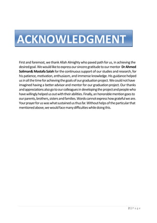 2 | P a g e
First and foremost, we thank Allah Almighty who paved path for us, in achieving the
desiredgoal.Wewouldliketoexpressoursinceregratitudetoourmentor DrAhmed
Soliman& MostafaSalah for the continuous support of our studies and research, for
his patience, motivation, enthusiasm, and immense knowledge. His guidancehelped
usinallthetimeforachievingthegoalsofourgraduationproject.Wecouldnothave
imagined having a better advisor and mentor for our graduation project. Our thanks
andappreciationsalsogotoourcolleaguesindevelopingtheprojectandpeoplewho
havewillinglyhelpedusoutwiththeirabilities.Finally,anhonorablementiongoesto
ourparents,brothers,sistersandfamilies.Wordscannotexpresshowgratefulweare.
Yourprayerforuswaswhatsustainedusthusfar.Withouthelpsoftheparticularthat
mentionedabove,wewouldfacemanydifficultieswhiledoingthis.
ACKNOWLEDGMENT
 