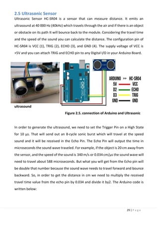 29 | P a g e
2.5 Ultrasonic Sensor
Ultrasonic Sensor HC-SR04 is a sensor that can measure distance. It emits an
ultrasound at 40 000 Hz (40kHz) which travels through the air and if there is an object
or obstacle on its path It will bounce back to the module. Considering the travel time
and the speed of the sound you can calculate the distance. The configuration pin of
HC-SR04 is VCC (1), TRIG (2), ECHO (3), and GND (4). The supply voltage of VCC is
+5V and you can attach TRIG and ECHO pin to any Digital I/O in your Arduino Board.
Figure 2.5. connection of Arduino and Ultrasonic
In order to generate the ultrasound, we need to set the Trigger Pin on a High State
for 10 µs. That will send out an 8-cycle sonic burst which will travel at the speed
sound and it will be received in the Echo Pin. The Echo Pin will output the time in
microseconds the sound wave traveled. For example, if the object is 20 cm away from
the sensor, and the speed of the sound is 340 m/s or 0.034 cm/µs the sound wave will
need to travel about 588 microseconds. But what you will get from the Echo pin will
be double that number because the sound wave needs to travel forward and bounce
backward. So, in order to get the distance in cm we need to multiply the received
travel time value from the echo pin by 0.034 and divide it by2. The Arduino code is
written below:
ultrasound
 