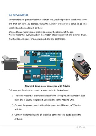 31 | P a g e
2.6 servo Motor
Servo motors are great devices that can turn to a specified position. they have a servo
arm that can turn 180 degrees. Using the Arduino, we can tell a servo to go to a
specified position and it will go there.
We used Servo motors in our project to control the steering of the car.
A servo motor has everything built in: a motor, a feedback circuit, and a motor driver.
It just needs one power line, one ground, and one control pin.
Figure 2.6 Servo motor connection with Arduino
Following are the steps to connect a servo motor to the Arduino:
1. The servo motor has a female connector with three pins. The darkest or even
black one is usually the ground. Connect this to the Arduino GND.
2. Connect the power cable that in all standards should be red to 5V on the
Arduino.
3. Connect the remaining line on the servo connector to a digital pin on the
Arduino.
 