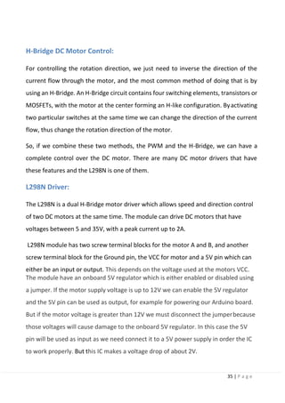 35 | P a g e
H-Bridge DC Motor Control:
For controlling the rotation direction, we just need to inverse the direction of the
current flow through the motor, and the most common method of doing that is by
using an H-Bridge. An H-Bridge circuit contains four switching elements, transistors or
MOSFETs, with the motor at the center forming an H-like configuration. Byactivating
two particular switches at the same time we can change the direction of the current
flow, thus change the rotation direction of the motor.
So, if we combine these two methods, the PWM and the H-Bridge, we can have a
complete control over the DC motor. There are many DC motor drivers that have
these features and the L298N is one of them.
L298N Driver:
The L298N is a dual H-Bridge motor driver which allows speed and direction control
of two DC motors at the same time. The module can drive DC motors that have
voltages between 5 and 35V, with a peak current up to 2A.
L298N module has two screw terminal blocks for the motor A and B, and another
screw terminal block for the Ground pin, the VCC for motor and a 5V pin which can
either be an input or output. This depends on the voltage used at the motors VCC.
The module have an onboard 5V regulator which is either enabled or disabled using
a jumper. If the motor supply voltage is up to 12V we can enable the 5V regulator
and the 5V pin can be used as output, for example for powering our Arduino board.
But if the motor voltage is greater than 12V we must disconnect the jumperbecause
those voltages will cause damage to the onboard 5V regulator. In this case the 5V
pin will be used as input as we need connect it to a 5V power supply in order the IC
to work properly. But this IC makes a voltage drop of about 2V.
 