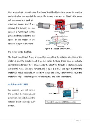 37 | P a g e
Next are the logic control inputs. The Enable A and Enable B pins are used for enabling
and controlling the speed of the motor. If a jumper is present on this pin, the motor
will be enabled and work at
maximum speed, and if we
remove the jumper we can
connect a PWM input to this
pin and in that way control the
speed of the motor. If we
connect this pin to a Ground
Figure 2.12 L298 control pins.
the motor will be disabled.
The Input 1 and Input 2 pins are used for controlling the rotation direction of the
motor A, and the inputs 3 and 4 for the motor B. Using these pins, we actually
control the switches of the H-Bridge inside the L298N IC. If input 1 is LOW and input 2
is HIGH the motor will move forward, and if input 1 is HIGH and input 2 is LOW the
motor will move backward. In case both inputs are same, either LOW or HIGH the
motor will stop. The same applies for the inputs 3 and 4 and the motor B.
Arduino and L298N
For example, we will control
the speed of the motor using a
potentiometer and change the
rotation direction using a push
button.
Figure 2.13 Arduino and L298N connection
 