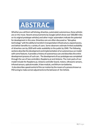 3 | P a g e
Whetheryoucallthemself-driving,driverless,automated,autonomous,thesevehicles
are on the move. Recent announcements by Google (which drove over 500,000 miles
on its original prototype vehicles) and other major automakersindicate the potential
for development in this area. Driverless cars are often discussed as “disruptive
technology”withtheabilitytotransformtransportationinfrastructure,expandaccess,
and deliver benefits to a variety of users. Some observers estimatelimited availability
of driverless cars by 2020 with wide availability to the public by 2040. The following
sectionsdescribethedevelopmentandimplementationofanautonomouscarmodel
withsomefeatures.Itprovidesahistoryofautonomouscarsanddescribestheentire
developmentprocessofsuchcars. Thedevelopmentofourprototypewascompleted
through the use of two controllers;Raspberry pi and Arduino. The main parts of our
model includethe Raspberry pi, Arduino controller board, motors, Ultrasonic sensors,
Infraredsensors,opticalencoder,X-beemodule,andlithium-ionbatteries.
Italsodescribesspeedcontrolofthecarmotionbythemeansofaprocessknownas
PIDtuningtomakecorrectadjustmentstothebehaviorof theVehicle.
ABSTRAC
T
 
