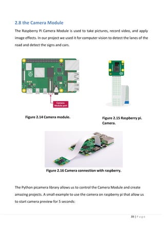39 | P a g e
2.8 the Camera Module
The Raspberry Pi Camera Module is used to take pictures, record video, and apply
image effects. In our project we used it for computer vision to detect the lanes of the
road and detect the signs and cars.
Figure 2.14 Camera module. Figure 2.15 Raspberry pi.
Camera.
Figure 2.16 Camera connection with raspberry.
The Python picamera library allows us to control the Camera Module and create
amazing projects. A small example to use the camera on raspberry pi that allow us
to start camera preview for 5 seconds:
 