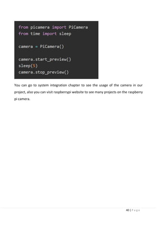 40 | P a g e
You can go to system integration chapter to see the usage of the camera in our
project, also you can visit raspberrypi website to see many projects on the raspberry
pi camera.
 