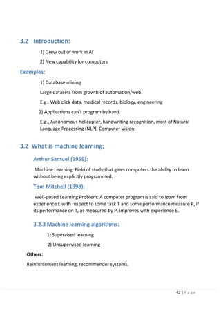 42 | P a g e
3.2 Introduction:
1) Grew out of work in AI
2) New capability for computers
Examples:
1) Database mining
Large datasets from growth of automation/web.
E.g., Web click data, medical records, biology, engineering
2) Applications can’t program by hand.
E.g., Autonomous helicopter, handwriting recognition, most of Natural
Language Processing (NLP), Computer Vision.
3.2 What is machine learning:
Arthur Samuel (1959):
Machine Learning: Field of study that gives computers the ability to learn
without being explicitly programmed.
Tom Mitchell (1998):
Well-posed Learning Problem: A computer program is said to learn from
experience E with respect to some task T and some performance measure P, if
its performance on T, as measured by P, improves with experience E.
3.2.3 Machine learning algorithms:
1) Supervised learning
2) Unsupervised learning
Others:
Reinforcement learning, recommender systems.
 