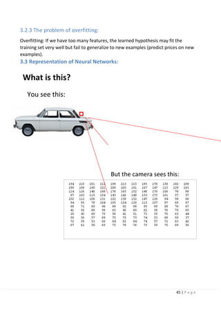 45 | P a g e
3.2.3 The problem of overfitting:
Overfitting: If we have too many features, the learned hypothesis may fit the
training set very well but fail to generalize to new examples (predict prices on new
examples).
3.3 Representation of Neural Networks:
What is this?
You see this:
But the camera sees this:
 