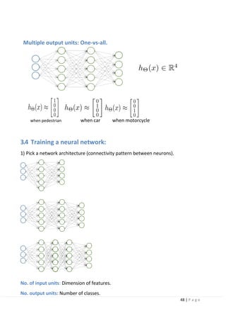 48 | P a g e
Multiple output units: One-vs-all.
when pedestrian when car when motorcycle
3.4 Training a neural network:
1) Pick a network architecture (connectivity pattern between neurons).
No. of input units: Dimension of features.
No. output units: Number of classes.
 