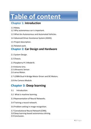 4 | P a g e
Chapter 1: Introduction
1.1 History.
1.2 Why autonomous car is important.
1.3 What Are Autonomous and Automated Vehicles.
1.4 Advanced Driver Assistance System (ADAS).
1.5 Project description.
1.6 Related work.
Chapter 2: Car Design and Hardware
2.1 System Design.
2.2 Chassis.
2.3 Raspberry Pi 3 Model B.
2.4 Arduino Uno.
2.5 Ultrasonic Sensor.
2.6 servo Motor.
2.7 L298N Dual H-Bridge Motor Driver and DC Motors.
2.8 the Camera Module.
Chapter 3: Deep learning
3.1 Introduction.
3.2 What is machine learning.
3.3 Representation of Neural Networks.
3.4 Training a neural network.
3.6 Problem setting in image recognition.
3.7 Convolutional Neural Network (CNN).
3.8 Deep learning-based autonomous driving.
3.9 Conclusion.
Table of content
 