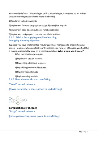 49 | P a g e
Reasonable default: 1 hidden layer, or if >1 hidden layer, have same no. of hidden
units in every layer (usually the more the better)
2)Randomly initialize weights.
3)Implement forward propagation to get h(theta) for any x(i).
4)Implement code to compute cost function J(theta).
5)Implement backprop to compute partial derivatives.
3.4.1 Advice for applying machine learning:
Debugging a learning algorithm:
Suppose you have implemented regularized linear regression to predict housing
prices. However, when you test your hypothesis in a new set of houses, you find that
it makes unacceptably large errors in its prediction. What should you try next?
1)Get more training examples
2)Try smaller sets of features
3)Try getting additional features
4)Try adding polynomialfeatures
5)Try decreasing lambda
6)Try increasing lambda
3.4.2 Neural networks and overfitting:
“Small” neural network
(fewer parameters; more prone to underfitting)
Computationally cheaper
“Large” neural network
(more parameters; more prone to overfitting)
 