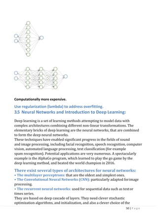 50 | P a g e
Computationally more expensive.
Use regularization (lambda) to address overfitting.
3.5 Neural Networks and Introduction to Deep Learning:
Deep learning is a set of learning methods attempting to model data with
complex architectures combining different non-linear transformations. The
elementary bricks of deep learning are the neural networks, that are combined
to form the deep neural networks.
These techniques have enabled significant progress in the fields of sound
and image processing, including facial recognition, speech recognition, computer
vision, automated language processing, text classification (for example
spam recognition). Potential applications are very numerous. A spectacularly
example is the AlphaGo program, which learned to play the go game by the
deep learning method, and beated the world champion in 2016.
There exist several types of architectures for neural networks:
• The multilayer perceptrons: that are the oldest and simplest ones.
• The Convolutional Neural Networks (CNN): particularly adapted forimage
processing.
• The recurrent neural networks: used for sequential data such as textor
times series.
They are based on deep cascade of layers. They need clever stochastic
optimization algorithms, and initialization, and also a clever choice of the
 