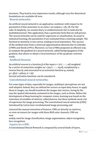 51 | P a g e
structure. They lead to very impressive results, although very few theoretical
foundations are available till now.
Neural networks:
An artificial neural network is an application, nonlinear with respect to its
parameters θ that associates to an entry x an output y = f(x; θ). For the
sake of simplicity, we assume that y is unidimensional, but it could also be
multidimensional. This application f has a particular form that we will precise.
The neural networks can be used for regression or classification. As usual in
statistical learning, the parameters θ are estimated from a learning sample. The
function to minimize is not convex, leading to local minimizers. The success
of the method came from a universal approximation theorem due to Cybenko
(1989) and Horik (1991). Moreover, Le Cun (1986) proposed an efficient way
to compute the gradient of a neural network, called backpropagation of the
gradient, that allows to obtain a local minimizer of the quadratic criterion
easily.
Artificial Neuron:
An artificial neuron is a function fj of the input x = (x1; : : : ; xd) weighted
by a vector of connection weights wj = (wj;1; : : : ; wj;d), completed by a
neuron bias bj, and associated to an activation function φ, namely
yj = fj(x) = φ(hwj; xi + bj):
Several activation functions can be considered.
Convolutional neural networks:
For some types of data, especially for images, multilayer perceptrons are not
well adapted. Indeed, they are defined for vectors as input data, hence, to apply
them to images, we should transform the images into vectors, losing by the
way the spatial information contained in the images, such as forms. Before the
development of deep learning for computer vision, learning was based on the
extraction of variables of interest, called features, but these methods need a lot
of experience for image processing. The convolutional neural networks (CNN)
introduced by LeCun have revolutionized image processing,and
removed the manual extraction of features. CNN act directly on matrices,
or even on tensors for images with three RGB color channels. CNN are
now
widely used for image classification, image segmentation, object recognition,
face recognition.
Layers in a CNN:
A Convolutional Neural Network is composed by several kinds of layers,
 
