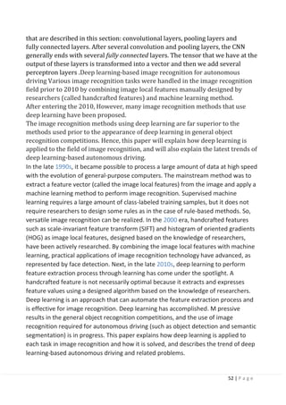 52 | P a g e
that are described in this section: convolutional layers, pooling layers and
fully connected layers. After several convolution and pooling layers, the CNN
generally ends with several fully connected layers. The tensor that we have at the
output of these layers is transformed into a vector and then we add several
perceptron layers .Deep learning-based image recognition for autonomous
driving Various image recognition tasks were handled in the image recognition
field prior to 2010 by combining image local features manually designed by
researchers (called handcrafted features) and machine learning method.
After entering the 2010, However, many image recognition methods that use
deep learning have been proposed.
The image recognition methods using deep learning are far superior to the
methods used prior to the appearance of deep learning in general object
recognition competitions. Hence, this paper will explain how deep learning is
applied to the field of image recognition, and will also explain the latest trends of
deep learning-based autonomous driving.
In the late 1990s, it became possible to process a large amount of data at high speed
with the evolution of general-purpose computers. The mainstream method was to
extract a feature vector (called the image local features) from the image and apply a
machine learning method to perform image recognition. Supervised machine
learning requires a large amount of class-labeled training samples, but it does not
require researchers to design some rules as in the case of rule-based methods. So,
versatile image recognition can be realized. In the 2000 era, handcrafted features
such as scale-invariant feature transform (SIFT) and histogram of oriented gradients
(HOG) as image local features, designed based on the knowledge of researchers,
have been actively researched. By combining the image local features with machine
learning, practical applications of image recognition technology have advanced, as
represented by face detection. Next, in the late 2010s, deep learning to perform
feature extraction process through learning has come under the spotlight. A
handcrafted feature is not necessarily optimal because it extracts and expresses
feature values using a designed algorithm based on the knowledge of researchers.
Deep learning is an approach that can automate the feature extraction process and
is effective for image recognition. Deep learning has accomplished. M pressive
results in the general object recognition competitions, and the use of image
recognition required for autonomous driving (such as object detection and semantic
segmentation) is in progress. This paper explains how deep learning is applied to
each task in image recognition and how it is solved, and describes the trend of deep
learning-based autonomous driving and related problems.
 