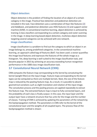 54 | P a g e
Object detection:
Object detection is the problem of finding the location of an object of a certain
category in the image. Practical face detection and pedestrian detection are
included in this task. Face detection uses a combination of Haar-like features [2]
and AdaBoost, and pedestrian detection uses HOG features [3] and support vector
machine (SVM). In conventional machine learning, object detection is achieved by
training 2-class classifiers corresponding to a certain category and raster scanning
in the image. In deep learning-based object detection, multiclass object detection
targeting several categories can be achieved with one network.
Image classification:
Image classification is a problem to find out the category to which an object in an
image belongs to, among predefined categories. In the conventional machine
learning, an approach called bag-of-features (BoF) has been used: a vector quantifies
the image local features and expresses the features of the whole image as a
histogram. Yet, deep learning is well-suited to the image classification task, and
became popular in 2015 by achieving an accuracy exceeding human recognition
performance in the 1000-class image classification task.
3.7 Convolutional Neural Network (CNN):
CNN computes the feature map corresponding to the kernel by convoluting the
kernel (weight filter) on the input image. Feature maps corresponding to the kernel
types can be computed as there are multiple kernels. Next, the size of the feature
map is reduced by the pooling feature map. As a result, it is possible to absorb
geometrical variations such as slight translation and rotation of the input image.
The convolution process and the pooling process are applied repeatedly to extract
the feature map. The extracted feature map is input to fully connected layers, and
the probability of each class is finally output. In this case, the input layer and the
output layer have a network structure that has units for the image and the number
of classes. Training of CNN is achieved by updating the parameters of the network by
the backpropagation method. The parameters in CNN refer to the kernel of the
convolutional layer and the weights of all coupled layers. The process flow of the
backpropagation method is shown:
 