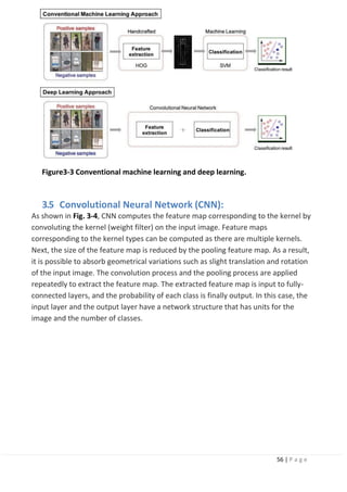 56 | P a g e
Figure3-3 Conventional machine learning and deep learning.
3.5 Convolutional Neural Network (CNN):
As shown in Fig. 3-4, CNN computes the feature map corresponding to the kernel by
convoluting the kernel (weight filter) on the input image. Feature maps
corresponding to the kernel types can be computed as there are multiple kernels.
Next, the size of the feature map is reduced by the pooling feature map. As a result,
it is possible to absorb geometrical variations such as slight translation and rotation
of the input image. The convolution process and the pooling process are applied
repeatedly to extract the feature map. The extracted feature map is input to fully-
connected layers, and the probability of each class is finally output. In this case, the
input layer and the output layer have a network structure that has units for the
image and the number of classes.
 