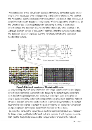 58 | P a g e
AlexNet consists of five convolution layers and three fully-connected layers, whose
output layer has 10,000 units corresponding to the number of classes. We see that
the AlexNet has automatically acquired various filters that extract edge, texture, and
color information with directional components. We investigated the effectiveness of
the CNN filter as a local image feature by comparing the HOG in the human
detection task. The detection miss rate for CNN filters is 3%, while the HOG is 8%.
Although the CNN kernels of the AlexNet not trained for the human detection task,
the detection accuracy improved over the HOG feature that is the traditional
handcrafted feature.
Figure3-5 Network structure of AlexNet and Kernels.
As shown in Fig.3-6, CNN can perform not only image classification but also object
detection and semantic segmentation by designing the output layer according to
each task of image recognition. For example, if the output layer is designed to
output class probability and detection region for each grid, it will become a network
structure that can perform object detection. In semantic segmentation, the output
layer should be designed to output the class probability for each pixel. Convolution
and pooling layers can be used as common modules for these tasks.
On the other hand, in the conventional machine learning method, it was necessary
to design image local features for each task and combine it with machine learning.
CNN has the flexibility to be applied to various tasks by changing the network
 