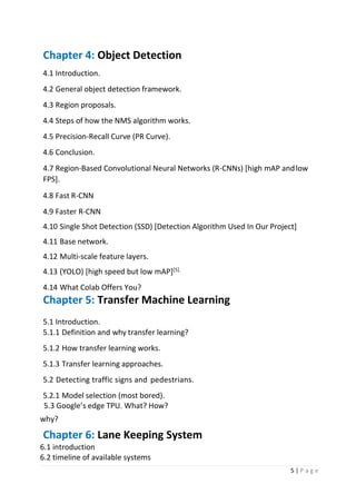 5 | P a g e
Chapter 4: Object Detection
4.1 Introduction.
4.2 General object detection framework.
4.3 Region proposals.
4.4 Steps of how the NMS algorithm works.
4.5 Precision-Recall Curve (PR Curve).
4.6 Conclusion.
4.7 Region-Based Convolutional Neural Networks (R-CNNs) [high mAP andlow
FPS].
4.8 Fast R-CNN
4.9 Faster R-CNN
4.10 Single Shot Detection (SSD) [Detection Algorithm Used In Our Project]
4.11 Base network.
4.12 Multi-scale feature layers.
4.13 (YOLO) [high speed but low mAP][5].
4.14 What Colab Offers You?
Chapter 5: Transfer Machine Learning
5.1 Introduction.
5.1.1 Definition and why transfer learning?
5.1.2 How transfer learning works.
5.1.3 Transfer learning approaches.
5.2 Detecting traffic signs and pedestrians.
5.2.1 Model selection (most bored).
5.3 Google’s edge TPU. What? How?
why?
Chapter 6: Lane Keeping System
6.1 introduction
6.2 timeline of available systems
 