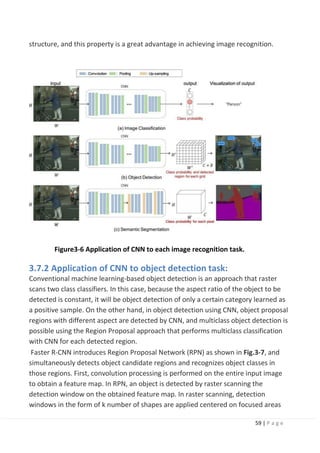 59 | P a g e
structure, and this property is a great advantage in achieving image recognition.
Figure3-6 Application of CNN to each image recognition task.
3.7.2 Application of CNN to object detection task:
Conventional machine learning-based object detection is an approach that raster
scans two class classifiers. In this case, because the aspect ratio of the object to be
detected is constant, it will be object detection of only a certain category learned as
a positive sample. On the other hand, in object detection using CNN, object proposal
regions with different aspect are detected by CNN, and multiclass object detection is
possible using the Region Proposal approach that performs multiclass classification
with CNN for each detected region.
Faster R-CNN introduces Region Proposal Network (RPN) as shown in Fig.3-7, and
simultaneously detects object candidate regions and recognizes object classes in
those regions. First, convolution processing is performed on the entire input image
to obtain a feature map. In RPN, an object is detected by raster scanning the
detection window on the obtained feature map. In raster scanning, detection
windows in the form of k number of shapes are applied centered on focused areas
 
