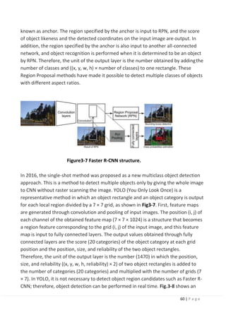 60 | P a g e
known as anchor. The region specified by the anchor is input to RPN, and the score
of object likeness and the detected coordinates on the input image are output. In
addition, the region specified by the anchor is also input to another all-connected
network, and object recognition is performed when it is determined to be an object
by RPN. Therefore, the unit of the output layer is the number obtained by addingthe
number of classes and ((x, y, w, h) × number of classes) to one rectangle. These
Region Proposal methods have made it possible to detect multiple classes of objects
with different aspect ratios.
Figure3-7 Faster R-CNN structure.
In 2016, the single-shot method was proposed as a new multiclass object detection
approach. This is a method to detect multiple objects only by giving the whole image
to CNN without raster scanning the image. YOLO (You Only Look Once) is a
representative method in which an object rectangle and an object category is output
for each local region divided by a 7 × 7 grid, as shown in Fig3-7. First, feature maps
are generated through convolution and pooling of input images. The position (i, j) of
each channel of the obtained feature map (7 × 7 × 1024) is a structure that becomes
a region feature corresponding to the grid (i, j) of the input image, and this feature
map is input to fully connected layers. The output values obtained through fully
connected layers are the score (20 categories) of the object category at each grid
position and the position, size, and reliability of the two object rectangles.
Therefore, the unit of the output layer is the number (1470) in which the position,
size, and reliability ((x, y, w, h, reliability) × 2) of two object rectangles is added to
the number of categories (20 categories) and multiplied with the number of grids (7
× 7). In YOLO, it is not necessary to detect object region candidates such as Faster R-
CNN; therefore, object detection can be performed in real time. Fig.3-8 shows an
 