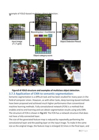 61 | P a g e
example of YOLO-based multiclass object detection.
Figure3-8 YOLO structure and examples of multiclass object detection.
3.7.3 Application of CNN to semantic segmentation:
Semantic segmentation is a difficult task and has been studied for many years in the
field of computer vision. However, as with other tasks, deep learning-based methods
have been proposed and achieved much higher performance than conventional
machine learning methods. Fully convolutional network (FCN) is a method that
enables end-to-end learning and can obtain segmentation results using only CNN.
The structure of FCN is shown in Fig.3-9. The FCN has a network structure that does
not have a fully-connected layer.
The size of the generated feature map is reduced by repeatedly performing the
convolutional layer and the pooling layer on the input image. To make it the same
size as the original image, the feature map is enlarged 32 times in the final layer, and
 