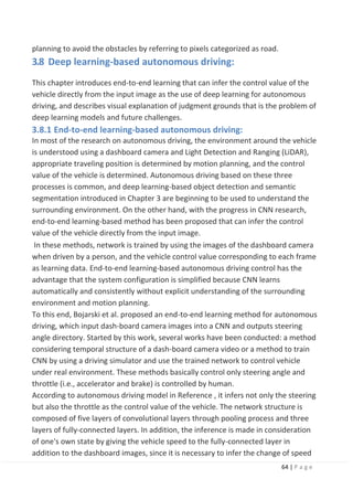 64 | P a g e
planning to avoid the obstacles by referring to pixels categorized as road.
3.8 Deep learning-based autonomous driving:
This chapter introduces end-to-end learning that can infer the control value of the
vehicle directly from the input image as the use of deep learning for autonomous
driving, and describes visual explanation of judgment grounds that is the problem of
deep learning models and future challenges.
3.8.1 End-to-end learning-based autonomous driving:
In most of the research on autonomous driving, the environment around the vehicle
is understood using a dashboard camera and Light Detection and Ranging (LiDAR),
appropriate traveling position is determined by motion planning, and the control
value of the vehicle is determined. Autonomous driving based on these three
processes is common, and deep learning-based object detection and semantic
segmentation introduced in Chapter 3 are beginning to be used to understand the
surrounding environment. On the other hand, with the progress in CNN research,
end-to-end learning-based method has been proposed that can infer the control
value of the vehicle directly from the input image.
In these methods, network is trained by using the images of the dashboard camera
when driven by a person, and the vehicle control value corresponding to each frame
as learning data. End-to-end learning-based autonomous driving control has the
advantage that the system configuration is simplified because CNN learns
automatically and consistently without explicit understanding of the surrounding
environment and motion planning.
To this end, Bojarski et al. proposed an end-to-end learning method for autonomous
driving, which input dash-board camera images into a CNN and outputs steering
angle directory. Started by this work, several works have been conducted: a method
considering temporal structure of a dash-board camera video or a method to train
CNN by using a driving simulator and use the trained network to control vehicle
under real environment. These methods basically control only steering angle and
throttle (i.e., accelerator and brake) is controlled by human.
According to autonomous driving model in Reference , it infers not only the steering
but also the throttle as the control value of the vehicle. The network structure is
composed of five layers of convolutional layers through pooling process and three
layers of fully-connected layers. In addition, the inference is made in consideration
of one's own state by giving the vehicle speed to the fully-connected layer in
addition to the dashboard images, since it is necessary to infer the change of speed
 