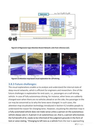 67 | P a g e
Figure3-12 Regression-type Attention Branch Network. (cite from reference [17].
Figure3-13 Attention map-based visual explanation for self-driving.
3.8.3 Future challenges:
The visual explanations enable us to analyze and understand the internal state of
deep neural networks, which is efficient for engineers and researchers. One of the
future challenges is explanation for end users, i.e., passengers on a self-driving
vehicle. In case of fully autonomous driving, for instance, when lanes are suddenly
changed even when there are no vehicles ahead or on the side, the passenger in the
car may be concerned as to why the lanes were changed. In such cases, the
attention map visualization technology introduced in Section 4.2 enables people to
understand the reason for changing lanes. However, visualizing the attention map in
a fully automated vehicle does not make sense unless a person on the autonomous
vehicle always sees it. A person in an autonomous car, that is, a person whoreceives
the full benefit of AI, needs to be informed of the judgment grounds in the form of
text or voice stating, “Changing to left lane as a vehicle from the rear is approaching
 