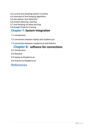 6 | P a g e
6.3 current lane keeping system in market
6.4 overview of lane keeping algorithms
6.5 perception: lane Detection
6.6 motion planning: steering
6.7 lane keeping via deep learning
6.8 Google Colab for training
Chapter 7: System Integration
7.1 introduction.
7.2 connection between laptop and raspberry-pi.
7.3 connection between raspberry-pi and Arduino.
Chapter 8: software for connections
8.1 Introduction
8.2 Network
8.3 laptop to Raspberry-pi
8.4 Arduino to Raspberry-pi
References
 