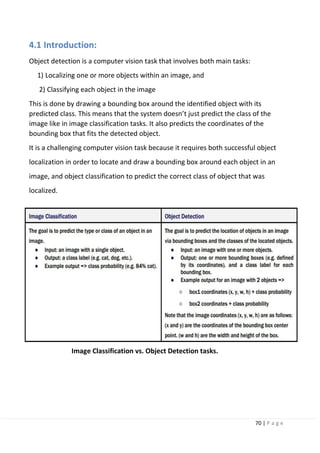 70 | P a g e
4.1 Introduction:
Object detection is a computer vision task that involves both main tasks:
1) Localizing one or more objects within an image, and
2) Classifying each object in the image
This is done by drawing a bounding box around the identified object with its
predicted class. This means that the system doesn’t just predict the class of the
image like in image classification tasks. It also predicts the coordinates of the
bounding box that fits the detected object.
It is a challenging computer vision task because it requires both successful object
localization in order to locate and draw a bounding box around each object in an
image, and object classification to predict the correct class of object that was
localized.
Image Classification vs. Object Detection tasks.
 