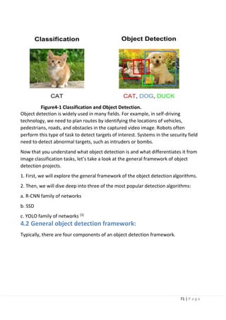 71 | P a g e
Figure4-1 Classification and Object Detection.
Object detection is widely used in many fields. For example, in self-driving
technology, we need to plan routes by identifying the locations of vehicles,
pedestrians, roads, and obstacles in the captured video image. Robots often
perform this type of task to detect targets of interest. Systems in the security field
need to detect abnormal targets, such as intruders or bombs.
Now that you understand what object detection is and what differentiates it from
image classification tasks, let’s take a look at the general framework of object
detection projects.
1. First, we will explore the general framework of the object detection algorithms.
2. Then, we will dive deep into three of the most popular detection algorithms:
a. R-CNN family of networks
b. SSD
c. YOLO family of networks [3]
4.2 General object detection framework:
Typically, there are four components of an object detection framework.
 