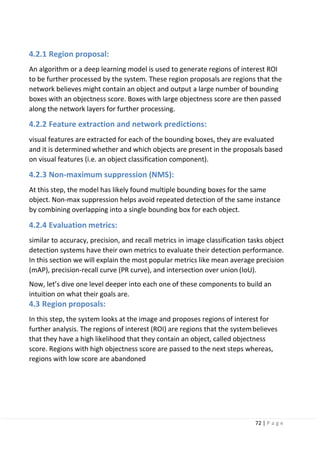 72 | P a g e
4.2.1 Region proposal:
An algorithm or a deep learning model is used to generate regions of interest ROI
to be further processed by the system. These region proposals are regions that the
network believes might contain an object and output a large number of bounding
boxes with an objectness score. Boxes with large objectness score are then passed
along the network layers for further processing.
4.2.2 Feature extraction and network predictions:
visual features are extracted for each of the bounding boxes, they are evaluated
and it is determined whether and which objects are present in the proposals based
on visual features (i.e. an object classification component).
4.2.3 Non-maximum suppression (NMS):
At this step, the model has likely found multiple bounding boxes for the same
object. Non-max suppression helps avoid repeated detection of the same instance
by combining overlapping into a single bounding box for each object.
4.2.4 Evaluation metrics:
similar to accuracy, precision, and recall metrics in image classification tasks object
detection systems have their own metrics to evaluate their detection performance.
In this section we will explain the most popular metrics like mean average precision
(mAP), precision-recall curve (PR curve), and intersection over union (IoU).
Now, let’s dive one level deeper into each one of these components to build an
intuition on what their goals are.
4.3 Region proposals:
In this step, the system looks at the image and proposes regions of interest for
further analysis. The regions of interest (ROI) are regions that the systembelieves
that they have a high likelihood that they contain an object, called objectness
score. Regions with high objectness score are passed to the next steps whereas,
regions with low score are abandoned
 