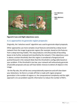 73 | P a g e
Figure4-2 Low and Hight objectness score.
4.3.1 approaches to generate region proposals:
Originally, the ‘selective search’ algorithm was used to generate object proposals.
Other approaches use more complex visual features extracted by a deep neural
network from the image to generate regions (for example, based on the features
from a deep learning model). This step produces a lot (thousands) of bounding
boxes to be further analyzed and classified by the network. If the objectness score
is above a certain threshold, then this region is considered a foreground and
pushed forward in the network Note that this threshold is configurable based on
your problem. If the threshold is too low, your network will exhaustively generate
all possible proposals and you will have better chances to detect all objects in the
image.
On the flip side, this will be very computationally expensive and will slow down
your detections. So there is a trade-off that is made with region proposal
generation is the number of regions vs. the computational complexity and the right
approach is to use problem-specific information to reduce the number of ROI’s.
 