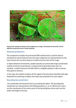 74 | P a g e
Figure4.3 An example of selective search applied to an image. A threshold can be tuned in the SS
algorithm to generate more or fewer proposals.
Network predictions:
This component includes the pretrained CNN network that is used for feature
extraction to extract features from the input image that are representative for the
task at hand and use these features to determine the class of the image.
In object detection frameworks, people typically use pretrained image classification
models to extract visual features, as these tend to generalize fairly well. For
example, a model trained on the MS COCO or ImageNet dataset is able to extract
fairly generic features.
In this step, the network analyzes all the regions that have been identified with high
likelihood of containing an object and makes two predictions for each region:
Bounding box prediction:
the coordinates that locate the box surrounding the object. The bounding box
coordinates are represented as the following tuple (x, y, w, h). Where the x and y
are the coordinates of the center point of the bounding box and w and h are the
width and height of the box.
 