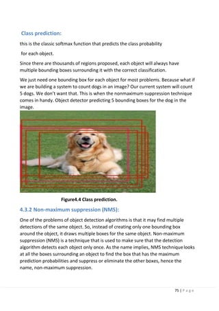75 | P a g e
Class prediction:
this is the classic softmax function that predicts the class probability
for each object.
Since there are thousands of regions proposed, each object will always have
multiple bounding boxes surrounding it with the correct classification.
We just need one bounding box for each object for most problems. Because what if
we are building a system to count dogs in an image? Our current system will count
5 dogs. We don’t want that. This is when the nonmaximum suppression technique
comes in handy. Object detector predicting 5 bounding boxes for the dog in the
image.
Figure4.4 Class prediction.
4.3.2 Non-maximum suppression (NMS):
One of the problems of object detection algorithms is that it may find multiple
detections of the same object. So, instead of creating only one bounding box
around the object, it draws multiple boxes for the same object. Non-maximum
suppression (NMS) is a technique that is used to make sure that the detection
algorithm detects each object only once. As the name implies, NMS techniquelooks
at all the boxes surrounding an object to find the box that has the maximum
prediction probabilities and suppress or eliminate the other boxes, hence the
name, non-maximum suppression.
 
