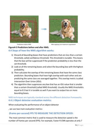 76 | P a g e
Figure4-5 Predictions before and after NMS.
4.4 Steps of how the NMS algorithm works:
1) Discard all bounding boxes that have predictions that are less than a certain
threshold, called confidence threshold. This threshold is tunable. Thismeans
that the box will be suppressed if the prediction probability is less than the
set threshold.
2) Look at all the remaining boxes and select the bounding box with thehighest
probability.
3) Then calculate the overlap of the remaining boxes that have the same class
prediction. Bounding boxes that have high overlap with each other and are
predicting the same class are averaged together. This overlap metric iscalled
Intersection Over Union (IOU).
4) The algorithm then suppresses any box that has an IOU value that is smaller
than a certain threshold (called NMS threshold). Usually the NMS thresholdis
equal to 0.5 but it is tunable as well if you want to output less or more
bounding boxes.
NMS techniques are typically standard across the different detection frameworks.
4.4.1 Object detector evaluation metrics:
When evaluating the performance of an object detector
, we use two main evaluation metrics:
(frame-per-second) FPS TO MEASURE THE DETECTION SPEED:
The most common metric that is used to measure the detection speed is the
number of frames per second (FPS). For example, Faster R-CNN operates at only 7
 