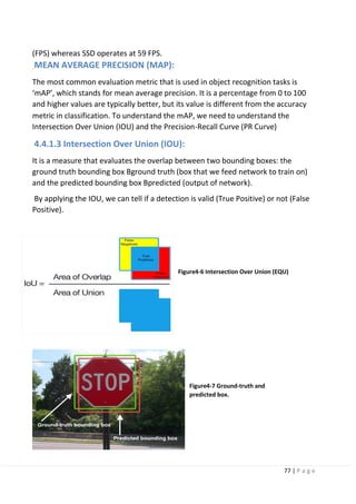 77 | P a g e
(FPS) whereas SSD operates at 59 FPS.
MEAN AVERAGE PRECISION (MAP):
The most common evaluation metric that is used in object recognition tasks is
‘mAP’, which stands for mean average precision. It is a percentage from 0 to 100
and higher values are typically better, but its value is different from the accuracy
metric in classification. To understand the mAP, we need to understand the
Intersection Over Union (IOU) and the Precision-Recall Curve (PR Curve)
4.4.1.3 Intersection Over Union (IOU):
It is a measure that evaluates the overlap between two bounding boxes: the
ground truth bounding box Bground truth (box that we feed network to train on)
and the predicted bounding box Bpredicted (output of network).
By applying the IOU, we can tell if a detection is valid (True Positive) or not (False
Positive).
Figure4-6 Intersection Over Union (EQU)
Figure4-7 Ground-truth and
predicted box.
 