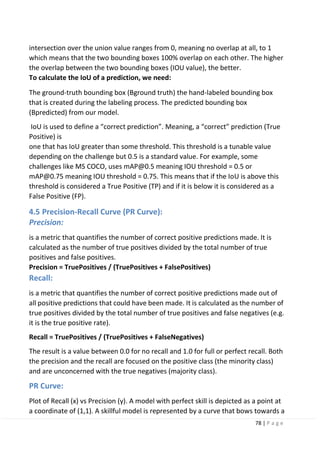 78 | P a g e
intersection over the union value ranges from 0, meaning no overlap at all, to 1
which means that the two bounding boxes 100% overlap on each other. The higher
the overlap between the two bounding boxes (IOU value), the better.
To calculate the IoU of a prediction, we need:
The ground-truth bounding box (Bground truth) the hand-labeled bounding box
that is created during the labeling process. The predicted bounding box
(Bpredicted) from our model.
IoU is used to define a “correct prediction”. Meaning, a “correct” prediction (True
Positive) is
one that has IoU greater than some threshold. This threshold is a tunable value
depending on the challenge but 0.5 is a standard value. For example, some
challenges like MS COCO, uses mAP@0.5 meaning IOU threshold = 0.5 or
mAP@0.75 meaning IOU threshold = 0.75. This means that if the IoU is above this
threshold is considered a True Positive (TP) and if it is below it is considered as a
False Positive (FP).
4.5 Precision-Recall Curve (PR Curve):
Precision:
is a metric that quantifies the number of correct positive predictions made. It is
calculated as the number of true positives divided by the total number of true
positives and false positives.
Precision = TruePositives / (TruePositives + FalsePositives)
Recall:
is a metric that quantifies the number of correct positive predictions made out of
all positive predictions that could have been made. It is calculated as the number of
true positives divided by the total number of true positives and false negatives (e.g.
it is the true positive rate).
Recall = TruePositives / (TruePositives + FalseNegatives)
The result is a value between 0.0 for no recall and 1.0 for full or perfect recall. Both
the precision and the recall are focused on the positive class (the minority class)
and are unconcerned with the true negatives (majority class).
PR Curve:
Plot of Recall (x) vs Precision (y). A model with perfect skill is depicted as a point at
a coordinate of (1,1). A skillful model is represented by a curve that bows towards a
 