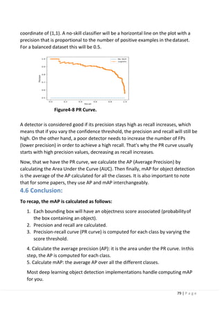79 | P a g e
coordinate of (1,1). A no-skill classifier will be a horizontal line on the plot with a
precision that is proportional to the number of positive examples in thedataset.
For a balanced dataset this will be 0.5.
Figure4-8 PR Curve.
A detector is considered good if its precision stays high as recall increases, which
means that if you vary the confidence threshold, the precision and recall will still be
high. On the other hand, a poor detector needs to increase the number of FPs
(lower precision) in order to achieve a high recall. That's why the PR curve usually
starts with high precision values, decreasing as recall increases.
Now, that we have the PR curve, we calculate the AP (Average Precision) by
calculating the Area Under the Curve (AUC). Then finally, mAP for object detection
is the average of the AP calculated for all the classes. It is also important to note
that for some papers, they use AP and mAP interchangeably.
4.6 Conclusion:
To recap, the mAP is calculated as follows:
1. Each bounding box will have an objectness score associated (probabilityof
the box containing an object).
2. Precision and recall are calculated.
3. Precision-recall curve (PR curve) is computed for each class by varying the
score threshold.
4. Calculate the average precision (AP): it is the area under the PR curve. Inthis
step, the AP is computed for each class.
5. Calculate mAP: the average AP over all the different classes.
Most deep learning object detection implementations handle computing mAP
for you.
 