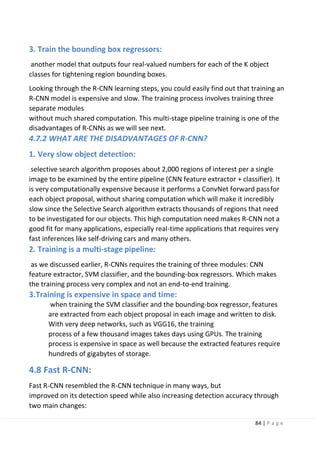 84 | P a g e
3. Train the bounding box regressors:
another model that outputs four real-valued numbers for each of the K object
classes for tightening region bounding boxes.
Looking through the R-CNN learning steps, you could easily find out that training an
R-CNN model is expensive and slow. The training process involves training three
separate modules
without much shared computation. This multi-stage pipeline training is one of the
disadvantages of R-CNNs as we will see next.
4.7.2 WHAT ARE THE DISADVANTAGES OF R-CNN?
1. Very slow object detection:
selective search algorithm proposes about 2,000 regions of interest per a single
image to be examined by the entire pipeline (CNN feature extractor + classifier). It
is very computationally expensive because it performs a ConvNet forward passfor
each object proposal, without sharing computation which will make it incredibly
slow since the Selective Search algorithm extracts thousands of regions that need
to be investigated for our objects. This high computation need makes R-CNN not a
good fit for many applications, especially real-time applications that requires very
fast inferences like self-driving cars and many others.
2. Training is a multi-stage pipeline:
as we discussed earlier, R-CNNs requires the training of three modules: CNN
feature extractor, SVM classifier, and the bounding-box regressors. Which makes
the training process very complex and not an end-to-end training.
3.Training is expensive in space and time:
when training the SVM classifier and the bounding-box regressor, features
are extracted from each object proposal in each image and written to disk.
With very deep networks, such as VGG16, the training
process of a few thousand images takes days using GPUs. The training
process is expensive in space as well because the extracted features require
hundreds of gigabytes of storage.
4.8 Fast R-CNN:
Fast R-CNN resembled the R-CNN technique in many ways, but
improved on its detection speed while also increasing detection accuracy through
two main changes:
 