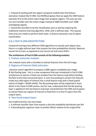 85 | P a g e
1. Instead of starting with the region’s proposal module then the feature
extraction module like R-CNN, Fast-RCNN proposes that we apply the CNN feature
extractor first to the entire input image then propose regions. This way we only
run one ConvNet over the entire image instead of 2000 ConvNets over 2000
overlapping regions.
2. Extend the ConvNet to do the classification part as well by replacing the
traditional machine learning algorithm, SVM, with a softmax layer. This waywe
have only one model to perform both tasks: 1) feature extraction and 2) object
classification.
4.8.1 FAST R-CNN ARCHITECTURE:
Instead of training many different SVM algorithms to classify each object class,
there is a single softmax layer that outputs the class probabilities directly. Nowone
neural net to train, as opposed to one neural net and many SVM’s.
The architecture of Fast R-CNN consists of the followingmodules:
1. Feature extractor module:
the network starts with a ConvNet to extract features from the full image.
2. Regions of Interest (RoI) extractor:
selective search algorithm to propose 2,000 regions candidates per image.
3. RoI Pooling layer - this is a new component that was introduced in Fast R-CNN
architecture to extract a fixed-size window from the feature map before feeding
the RoIs to the fully-connected layers. It uses max pooling to convert the features
inside any valid region of interest into a small feature map with a fixed spatial
extent of Height × Width (HxW). The RoI pooling layer will be explained in more
detail in the Faster R-CNN section, but for now, understand that the RoI pooling
layer is applied on the last feature map layer extracted from the CNN and its goalis
to extract fixed-size regions of interest to feed then in to the FC layers then the
output layers.
4. Two-head output layer:
the model branches into two heads:
a. A softmax classifier layer that outputs a discrete probability distribution per RoI
b. A bounding-box regressor layer to predict offsets relative to the original RoI
 