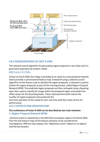 86 | P a g e
4.8.2 DISADVANTAGES OF FAST R-CNN:
The selective search algorithm for generating region proposals is very slow and it is
generated separately by another model.
4.9 Faster R-CNN:
Similar to Fast R-CNN, the image is provided as an input to a convolutional network
which provides a convolutional feature map. Instead of using a selective search
algorithm on the feature map to identify the region proposals, a network is used to
predict the region proposals as part of the training process, called Region Proposal
Network (RPN). The predicted region proposals are then reshaped using a Rpooling
layer then used to classify the image within the proposed region and predict the
offset values for the bounding boxes. These improvements both reduce the
number of region proposals and accelerate the
test-time operation of the model to near real-time with then state-of-the-art
performance.
4.9.1 FASTER R-CNN ARCHITECTURE:
The architecture of Faster R-CNN can be described by two main networks:
1. Region Proposal Network (RPN)
selective search is replaced by a ConvNet that to propose regions of interest (RoI)
from the last feature maps of the feature extractor to be considered for
investigations. RPN has two outputs; the “objectness score” (object or no object)
and the box location
 