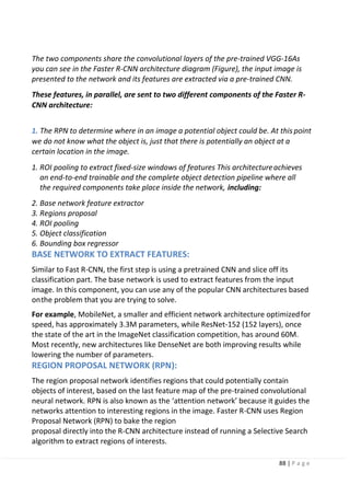 88 | P a g e
The two components share the convolutional layers of the pre-trained VGG-16As
you can see in the Faster R-CNN architecture diagram (Figure), the input image is
presented to the network and its features are extracted via a pre-trained CNN.
These features, in parallel, are sent to two different components of the Faster R-
CNN architecture:
1. The RPN to determine where in an image a potential object could be. At this point
we do not know what the object is, just that there is potentially an object at a
certain location in the image.
1. ROI pooling to extract fixed-size windows of features This architectureachieves
an end-to-end trainable and the complete object detection pipeline where all
the required components take place inside the network, including:
2. Base network feature extractor
3. Regions proposal
4. ROI pooling
5. Object classification
6. Bounding box regressor
BASE NETWORK TO EXTRACT FEATURES:
Similar to Fast R-CNN, the first step is using a pretrained CNN and slice off its
classification part. The base network is used to extract features from the input
image. In this component, you can use any of the popular CNN architectures based
onthe problem that you are trying to solve.
For example, MobileNet, a smaller and efficient network architecture optimizedfor
speed, has approximately 3.3M parameters, while ResNet-152 (152 layers), once
the state of the art in the ImageNet classification competition, has around 60M.
Most recently, new architectures like DenseNet are both improving results while
lowering the number of parameters.
REGION PROPOSAL NETWORK (RPN):
The region proposal network identifies regions that could potentially contain
objects of interest, based on the last feature map of the pre-trained convolutional
neural network. RPN is also known as the ‘attention network’ because it guides the
networks attention to interesting regions in the image. Faster R-CNN uses Region
Proposal Network (RPN) to bake the region
proposal directly into the R-CNN architecture instead of running a Selective Search
algorithm to extract regions of interests.
 