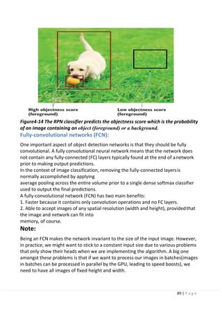 89 | P a g e
Figure4-14 The RPN classifier predicts the objectness score which is the probability
of an image containing an object (foreground) or a background.
Fully-convolutional networks (FCN):
One important aspect of object detection networks is that they should be fully
convolutional. A fully convolutional neural network means that the network does
not contain any fully-connected (FC) layers typically found at the end of anetwork
prior to making output predictions.
In the context of image classification, removing the fully-connected layersis
normally accomplished by applying
average pooling across the entire volume prior to a single dense softmax classifier
used to output the final predictions.
A fully-convolutional network (FCN) has two main benefits:
1. Faster because it contains only convolution operations and no FC layers.
2. Able to accept images of any spatial resolution (width and height), providedthat
the image and network can fit into
memory, of course.
Note:
Being an FCN makes the network invariant to the size of the input image. However,
in practice, we might want to stick to a constant input size due to various problems
that only show their heads when we are implementing the algorithm. A big one
amongst these problems is that if we want to process our images in batches(images
in batches can be processed in parallel by the GPU, leading to speed boosts), we
need to have all images of fixed height and width.
 