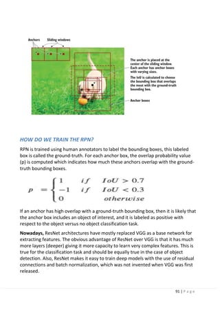 91 | P a g e
HOW DO WE TRAIN THE RPN?
RPN is trained using human annotators to label the bounding boxes, this labeled
box is called the ground-truth. For each anchor box, the overlap probability value
(p) is computed which indicates how much these anchors overlap with the ground-
truth bounding boxes.
If an anchor has high overlap with a ground-truth bounding box, then it is likely that
the anchor box includes an object of interest, and it is labeled as positive with
respect to the object versus no object classification task.
Nowadays, ResNet architectures have mostly replaced VGG as a base network for
extracting features. The obvious advantage of ResNet over VGG is that it has much
more layers (deeper) giving it more capacity to learn very complex features. This is
true for the classification task and should be equally true in the case of object
detection. Also, ResNet makes it easy to train deep models with the use of residual
connections and batch normalization, which was not invented when VGG was first
released.
 