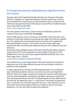 94 | P a g e
4.10 Single Shot Detection (SSD) [Detection Algorithm UsedIn
Our Project]:
The paper about SSD: Single Shot MultiBox Detector was released in November
2016 by C. Szegedy et al. Single Shot Detection network reached new records in
terms of performance and precision for object detection tasks, scoring over 74%
mAP (mean Average Precision) at 59 frames per second (FPS) on standard datasets
such as PascalVOC and MS COCO.
4.10.1 Very important note:
The most common metric that is used to measure the detection speed isthe
number of frames per second (FPS). For example,
Faster R-CNN operates at only 7 frames per second (FPS). There have been many
attempts to build faster detectors by attacking each stage of the detection pipeline
but so far, significantly increased speed comes only at the cost of significantly
decreased detection accuracy. In this section you will see why single-stage
networks like SSD can achieve faster detections that are more suitable for real-time
detections.
For benchmarking, SSD300 achieves 74.3% mAP at 59 FPS while SSD512 achieves
76.8% mAP at 22 FPS, which outperforms Faster R-CNN (73.2% mAP at 7 FPS).
SSD300 refers to the size of the input image of 300x300 and SSD512 refers to an
input image of size = 512x512.
4.10.2 SSD IS A SINGLE-STAGE DETECTOR:
The R-CNN family is a multi-stage detector. Where the network first predict the
objectness score of the bounding box then pass this box through a classifier to
predict the class probability.
In single-stage detectors like SSD and YOLO (explained later), the convolutional
layers make both predictions directly in one shot, hence the name Single Shot
Detector. Where the image is passed once through the network and the objectness
score for each bounding box is predicted using logistic regression to indicate the
level of overlap with the ground truth. If the bounding box overlaps 100% with the
ground truth, the objectness score is = 1 and if there is no overlap, the objectness
score = 0. We then set a threshold value (0.5) that says: “if the objectness score is
above 50%, then this bounding box likely has an object of interest and we get
predictions, if it is less than 50%, we ignore the prediction.”
 
