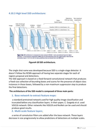 95 | P a g e
4.10.3 High level SSD architecture:
Figure4-18 SSD architecture.
The single shot name was developed because SSD is a single-stage detector. It
doesn’t follow the RCNN approach of having two separate stages for each of
regions proposal and detections.
The SSD approach is based on a feed-forward convolutional network that produces
a fixed-size collection of bounding boxes and scores for the presence of object class
instances in those boxes, followed by a non-maximum suppression step to produce
the final detections.
The architecture of the SSD model is composed of three main parts:
1. Base network to extract feature maps:
a standard pretrained network used for high quality image classification and
truncated before any classification layers. In their paper, C. Szegedy et al. used
VGG16 network. Other networks like VGG19 and ResNet can be used and should
produce good results.
2. Multi-scale feature layers:
a series of convolution filters are added after the base network. These layers
decrease in size progressively to allow predictions of detections at multiple scales.
 